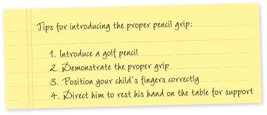 Tips for introducing the proper pencil grip: 1. Introduce a golf pencil 2. Demonstrate the proper grip 3. Position your child’s fingers correctly 4. Direct him to rest his hand on the table for support